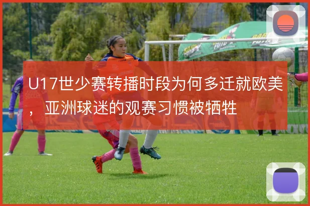 U17世少赛转播时段为何多迁就欧美，亚洲球迷的观赛习惯被牺牲