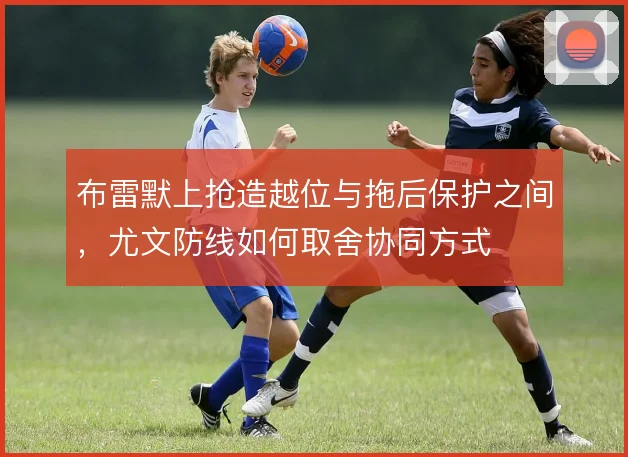 布雷默上抢造越位与拖后保护之间，尤文防线如何取舍协同方式