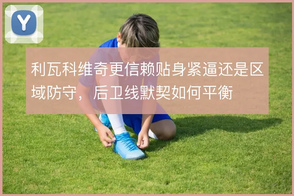 利瓦科维奇更信赖贴身紧逼还是区域防守,后卫线默契如何平衡