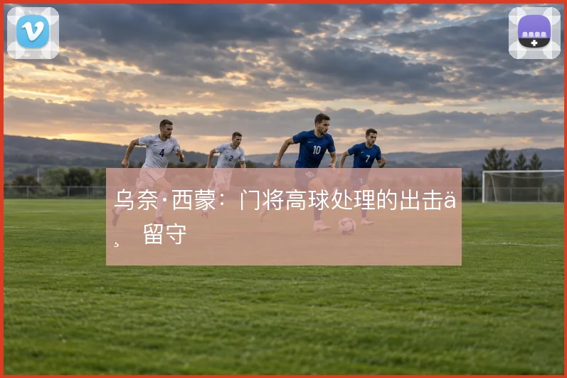 乌奈·西蒙：门将高球处理的出击与留守