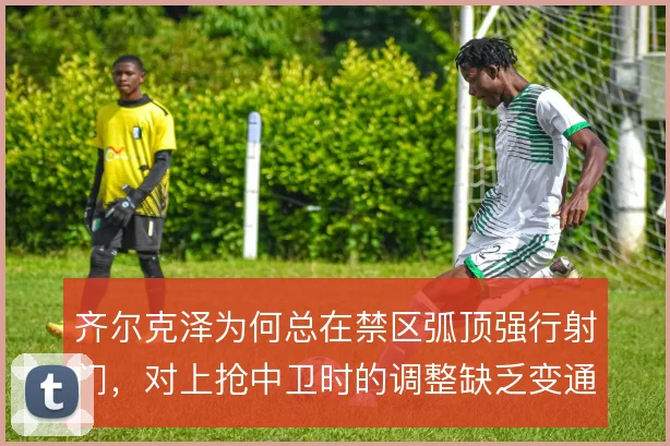 齐尔克泽为何总在禁区弧顶强行射门，对上抢中卫时的调整缺乏变通