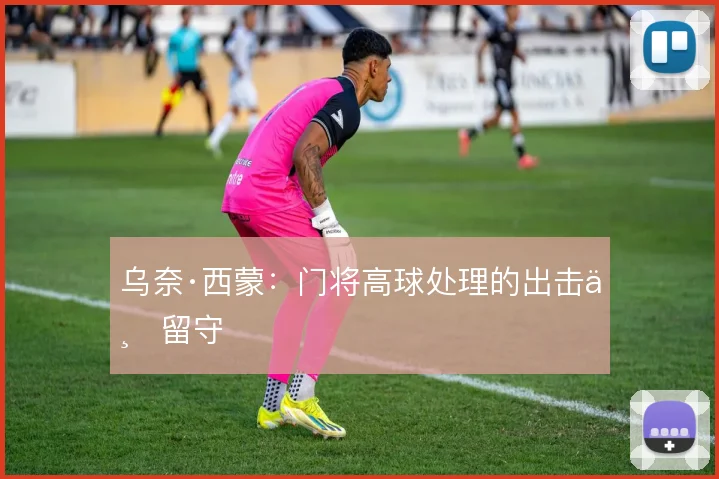 乌奈·西蒙：门将高球处理的出击与留守
