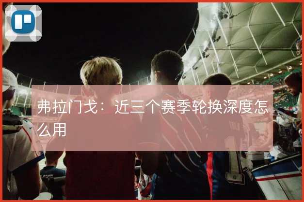 弗拉门戈：近三个赛季轮换深度怎么用