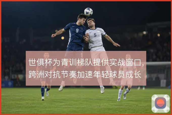世俱杯为青训梯队提供实战窗口，跨洲对抗节奏加速年轻球员成长