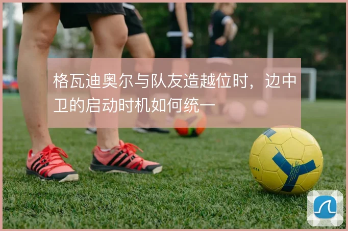 格瓦迪奥尔与队友造越位时，边中卫的启动时机如何统一