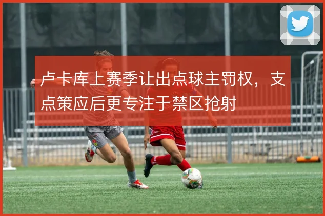 卢卡库上赛季让出点球主罚权，支点策应后更专注于禁区抢射