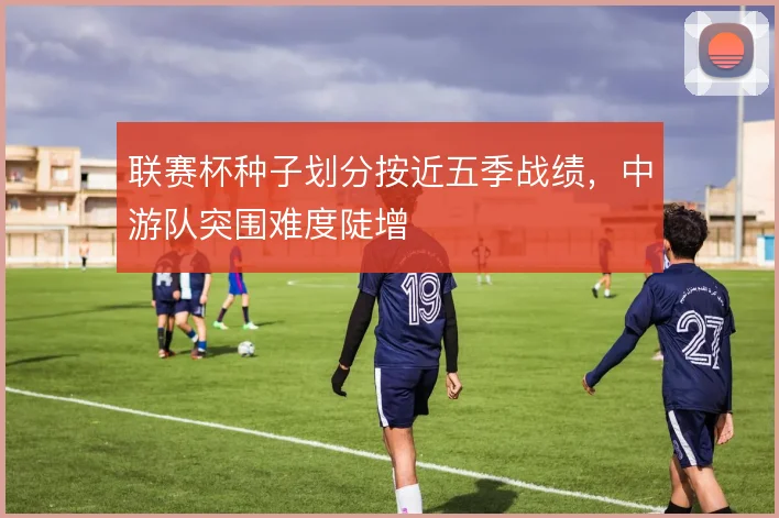 联赛杯种子划分按近五季战绩,中游队突围难度陡增