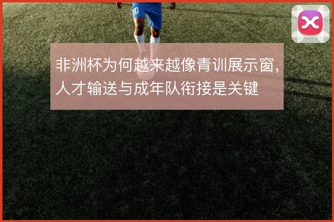 非洲杯为何越来越像青训展示窗，人才输送与成年队衔接是关键