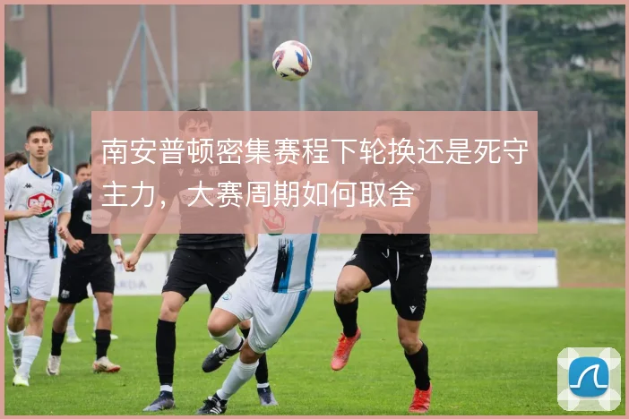 南安普顿密集赛程下轮换还是死守主力，大赛周期如何取舍