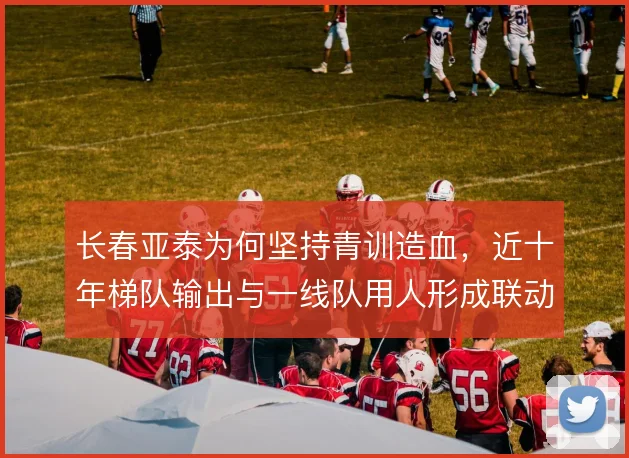 长春亚泰为何坚持青训造血，近十年梯队输出与一线队用人形成联动