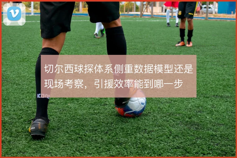 切尔西球探体系侧重数据模型还是现场考察，引援效率能到哪一步