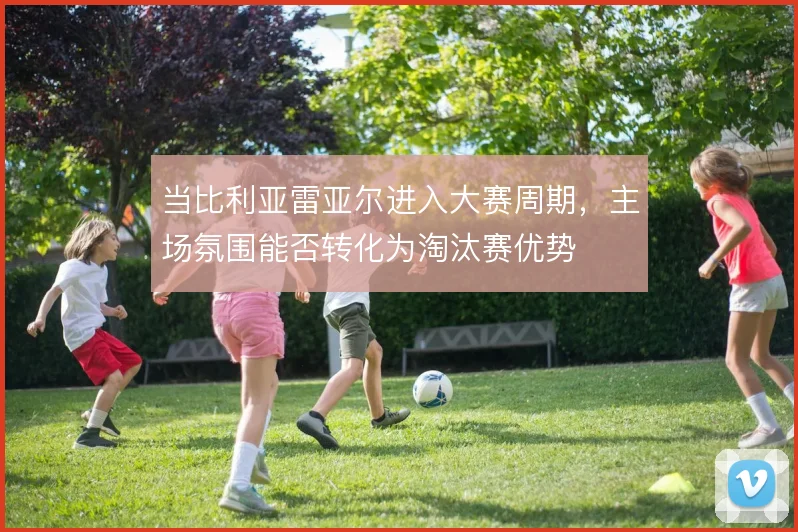 当比利亚雷亚尔进入大赛周期，主场氛围能否转化为淘汰赛优势